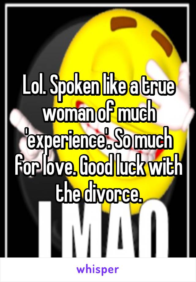 Lol. Spoken like a true woman of much 'experience'. So much for love. Good luck with the divorce.