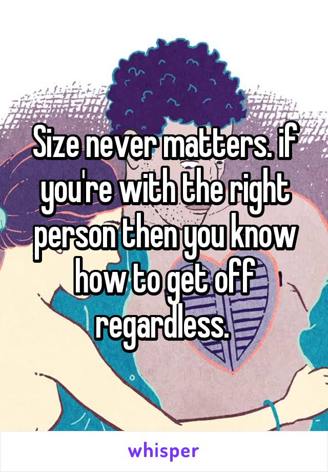 Size never matters. if you're with the right person then you know how to get off regardless. 