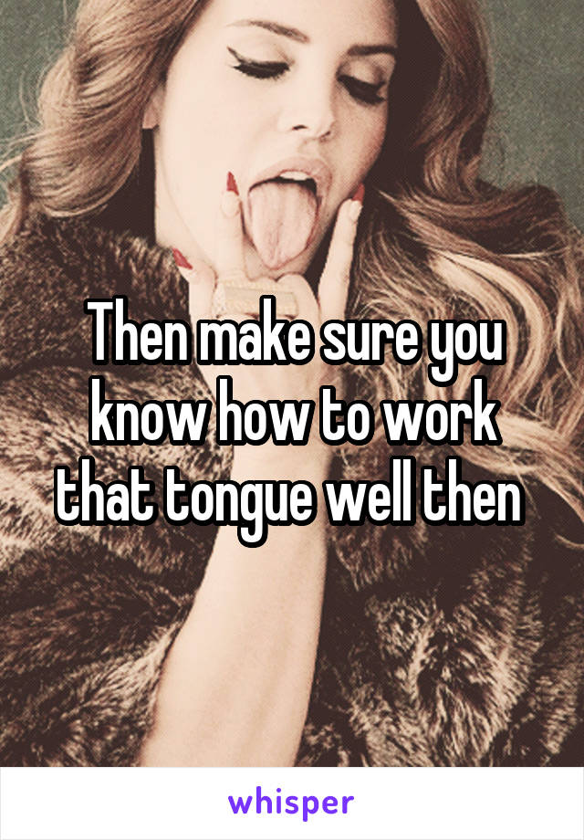 Then make sure you know how to work that tongue well then 