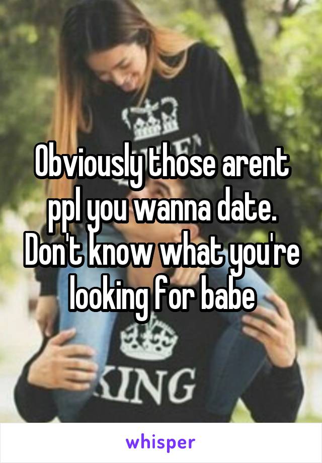 Obviously those arent ppl you wanna date. Don't know what you're looking for babe