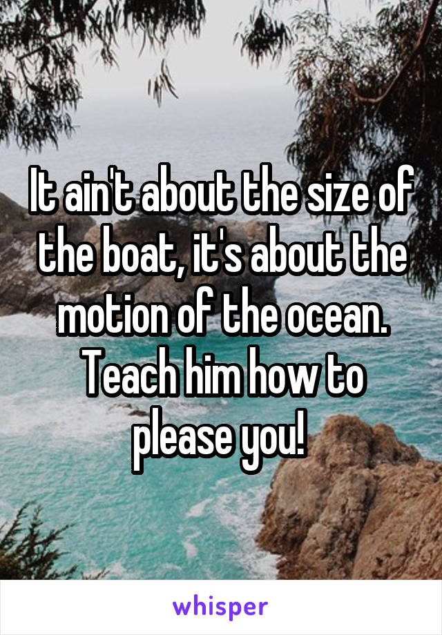 It ain't about the size of the boat, it's about the motion of the ocean. Teach him how to please you! 