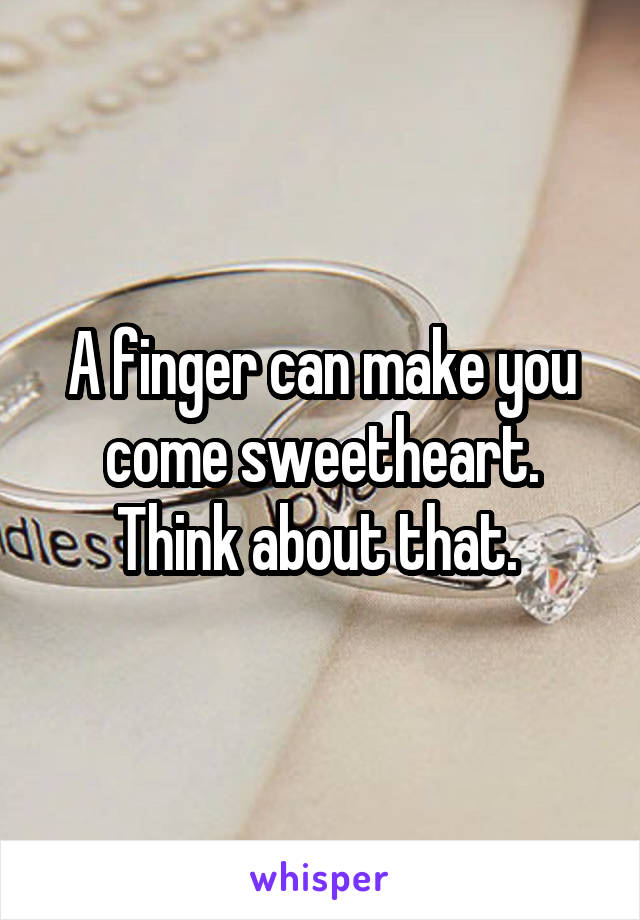 A finger can make you come sweetheart. Think about that. 