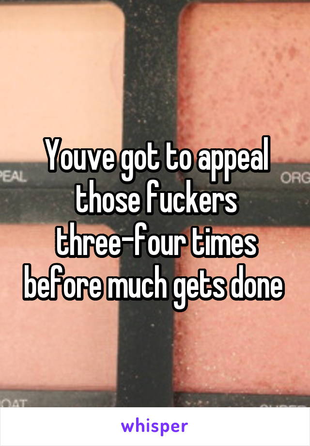 Youve got to appeal those fuckers three-four times before much gets done 