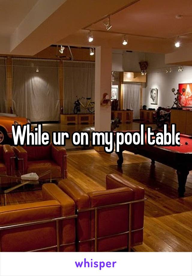 While ur on my pool table