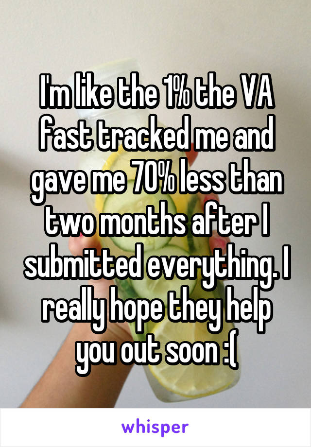 I'm like the 1% the VA fast tracked me and gave me 70% less than two months after I submitted everything. I really hope they help you out soon :(