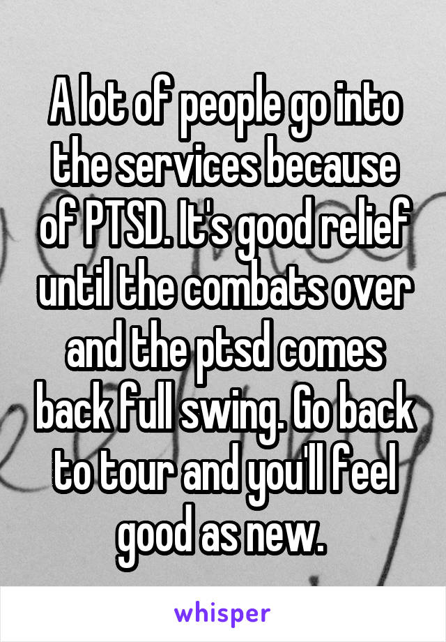 A lot of people go into the services because of PTSD. It's good relief until the combats over and the ptsd comes back full swing. Go back to tour and you'll feel good as new. 