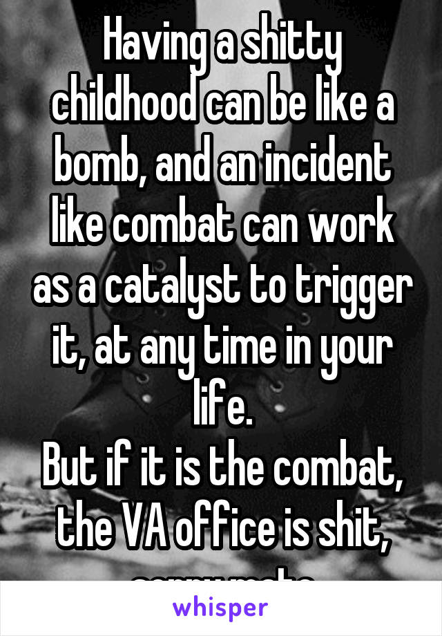 Having a shitty childhood can be like a bomb, and an incident like combat can work as a catalyst to trigger it, at any time in your life.
But if it is the combat, the VA office is shit, sorry mate