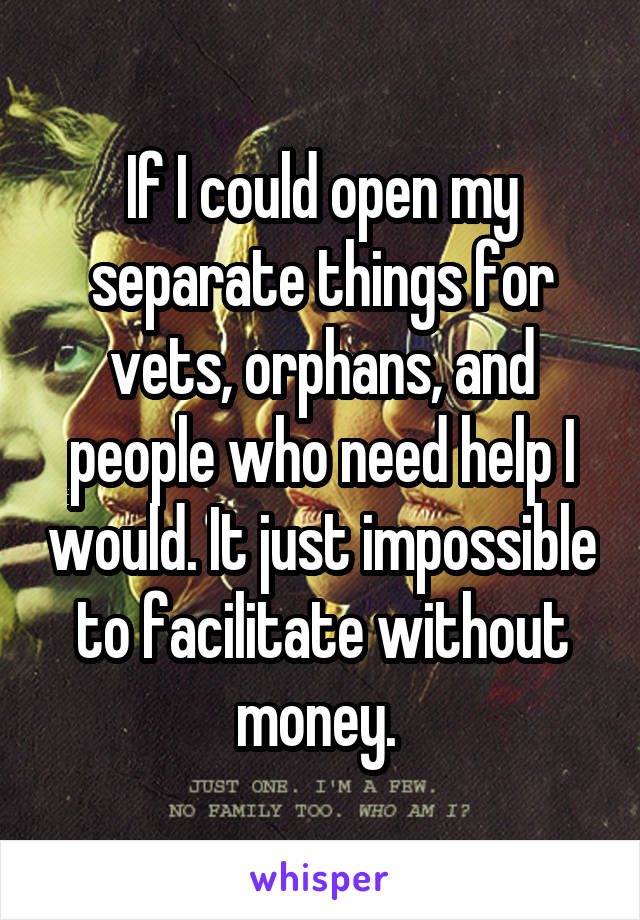 If I could open my separate things for vets, orphans, and people who need help I would. It just impossible to facilitate without money. 