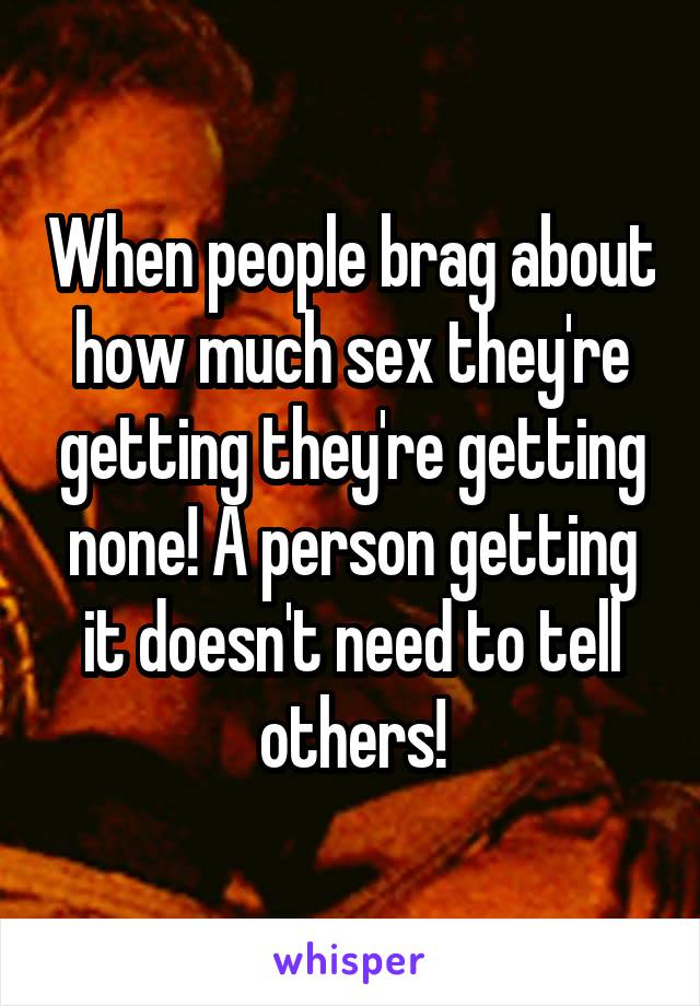 When people brag about how much sex they're getting they're getting none! A person getting it doesn't need to tell others!