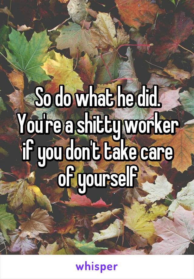 So do what he did. You're a shitty worker if you don't take care of yourself