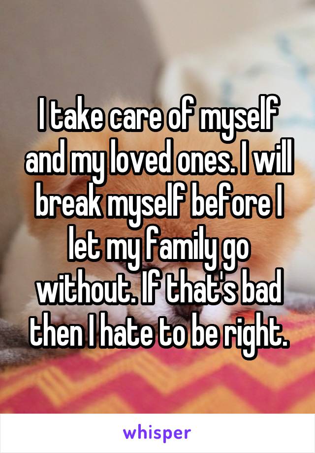 I take care of myself and my loved ones. I will break myself before I let my family go without. If that's bad then I hate to be right.