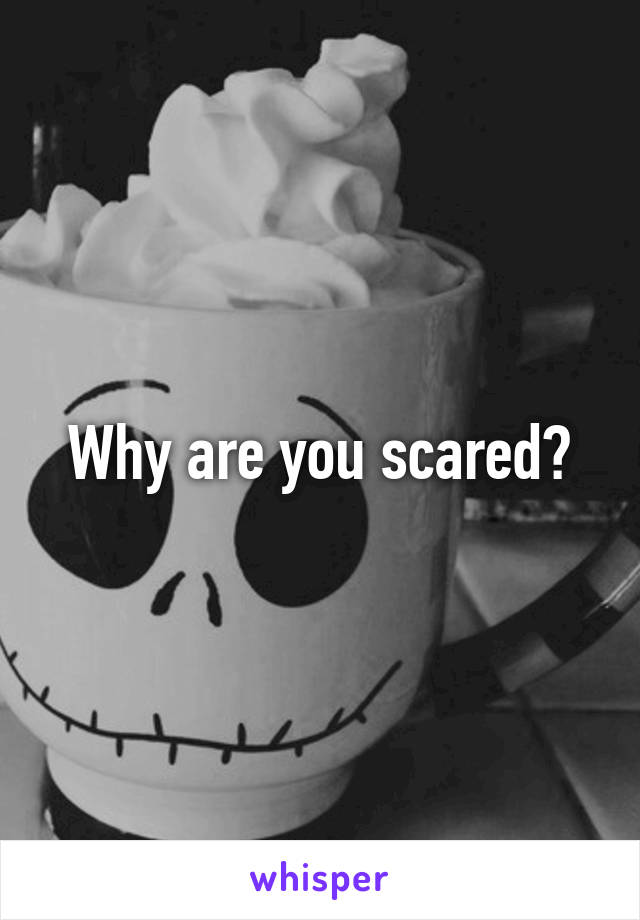 Why are you scared?