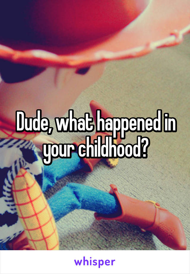 Dude, what happened in your childhood?