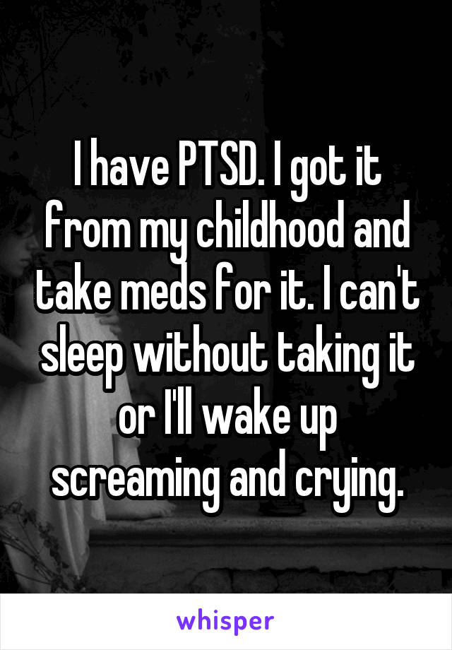 I have PTSD. I got it from my childhood and take meds for it. I can't sleep without taking it or I'll wake up screaming and crying.