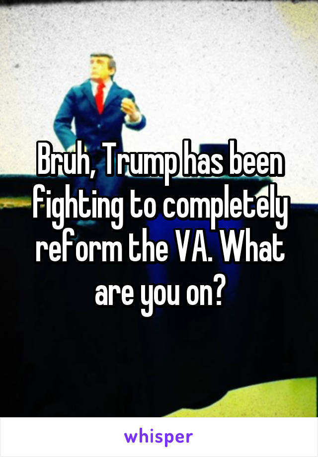 Bruh, Trump has been fighting to completely reform the VA. What are you on?