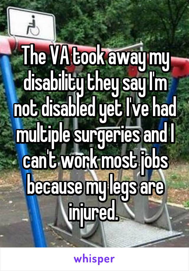 The VA took away my disability they say I'm not disabled yet I've had multiple surgeries and I can't work most jobs because my legs are injured. 