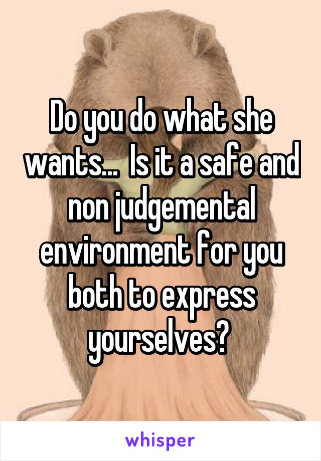 Do you do what she wants...  Is it a safe and non judgemental environment for you both to express yourselves? 