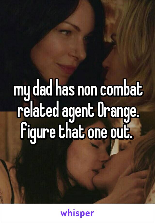 my dad has non combat related agent Orange. figure that one out. 