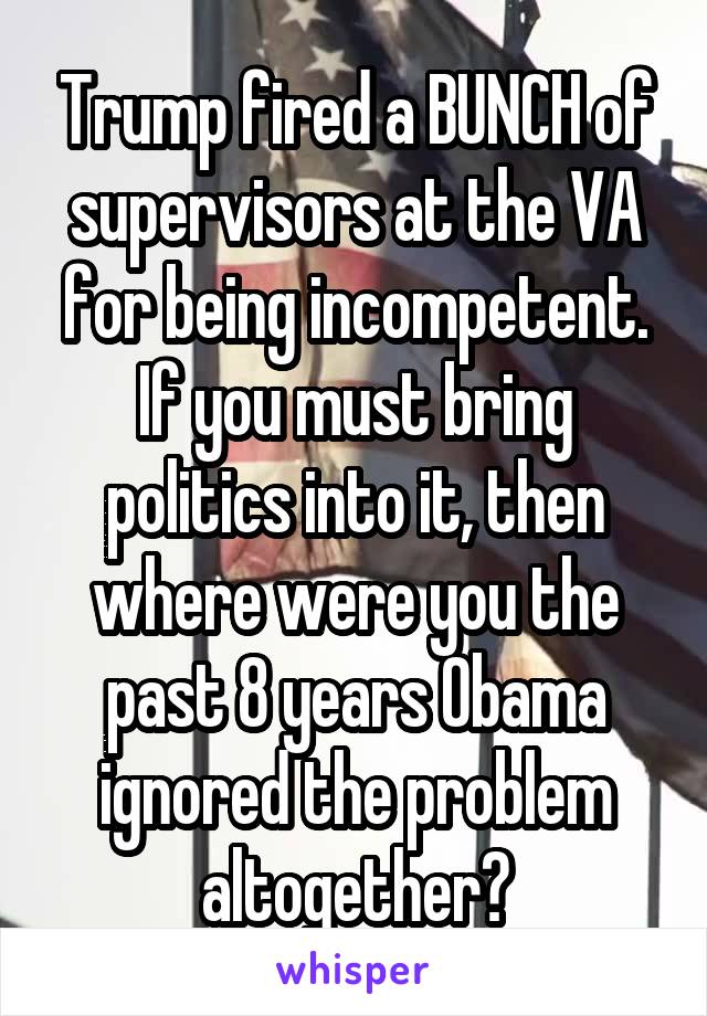 Trump fired a BUNCH of supervisors at the VA for being incompetent. If you must bring politics into it, then where were you the past 8 years Obama ignored the problem altogether?