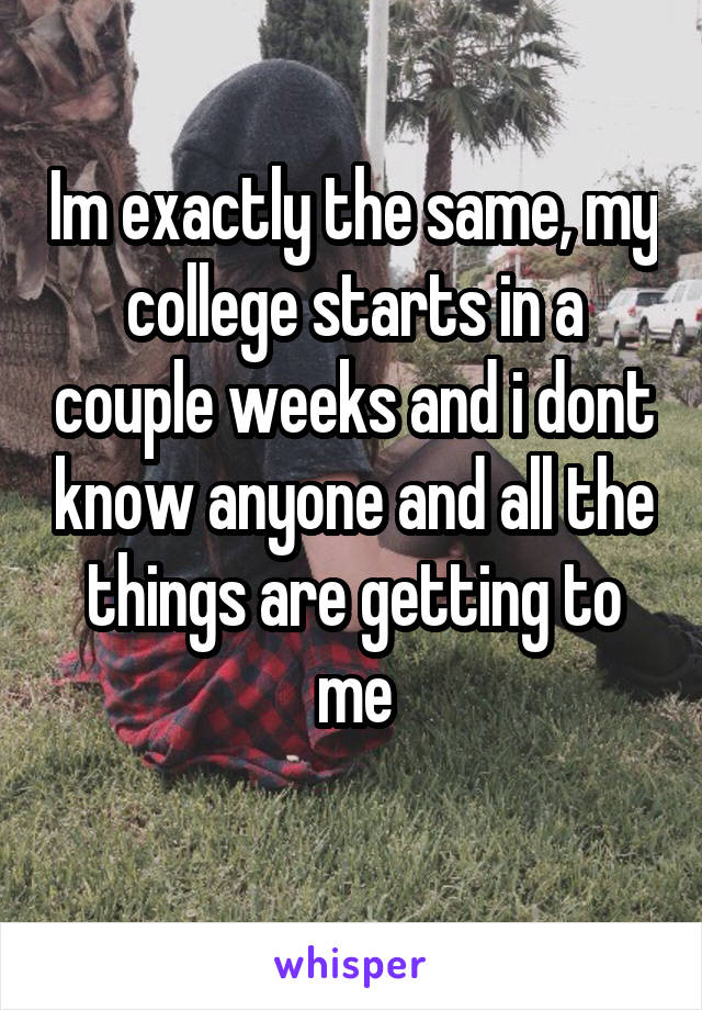Im exactly the same, my college starts in a couple weeks and i dont know anyone and all the things are getting to me
