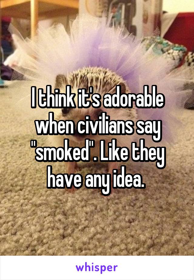 I think it's adorable when civilians say "smoked". Like they have any idea. 