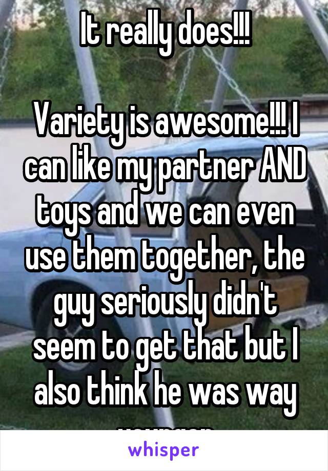 It really does!!!

Variety is awesome!!! I can like my partner AND toys and we can even use them together, the guy seriously didn't seem to get that but I also think he was way younger