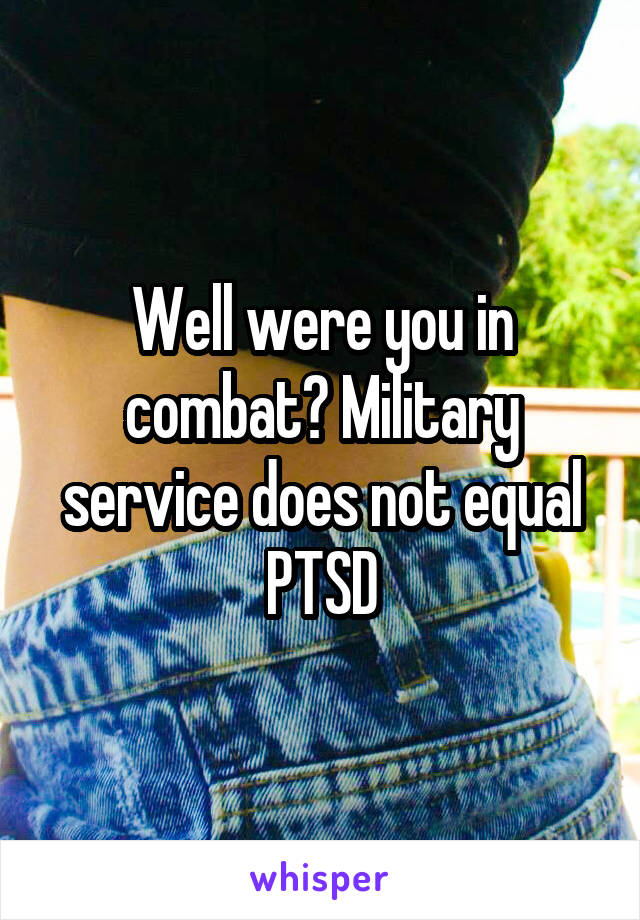 Well were you in combat? Military service does not equal PTSD