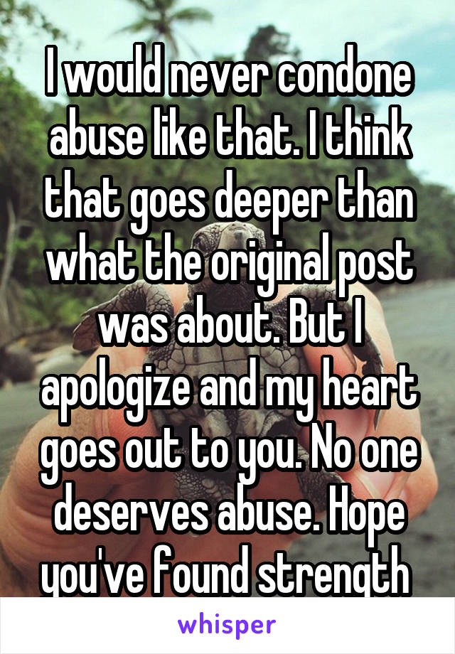 I would never condone abuse like that. I think that goes deeper than what the original post was about. But I apologize and my heart goes out to you. No one deserves abuse. Hope you've found strength 