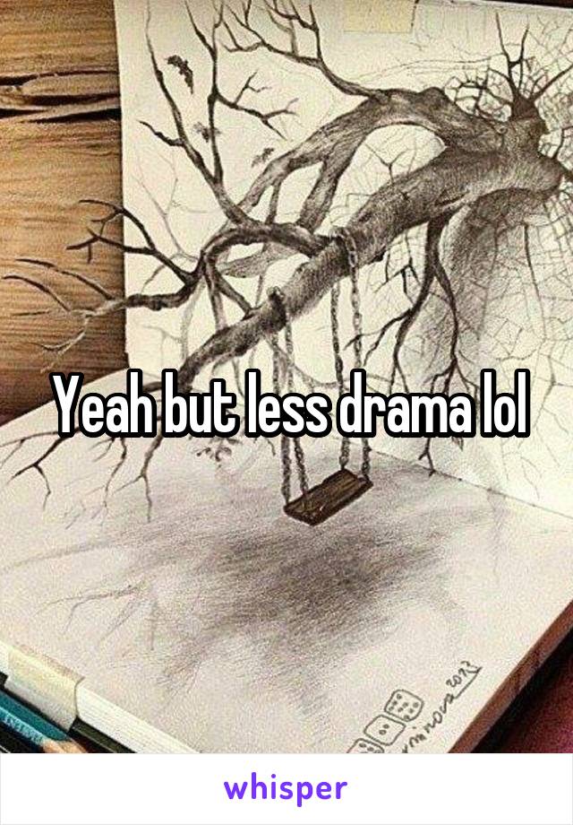 Yeah but less drama lol