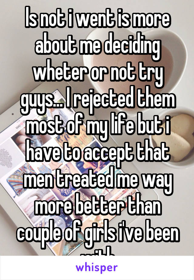 Is not i went is more about me deciding wheter or not try guys... I rejected them most of my life but i have to accept that men treated me way more better than couple of girls i've been with