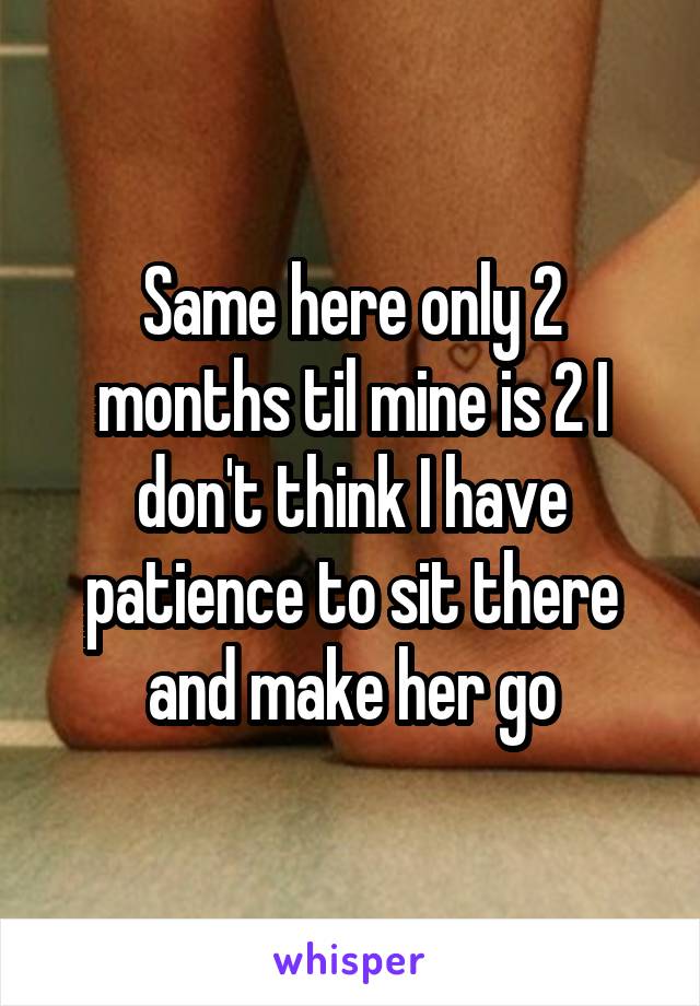 Same here only 2 months til mine is 2 I don't think I have patience to sit there and make her go