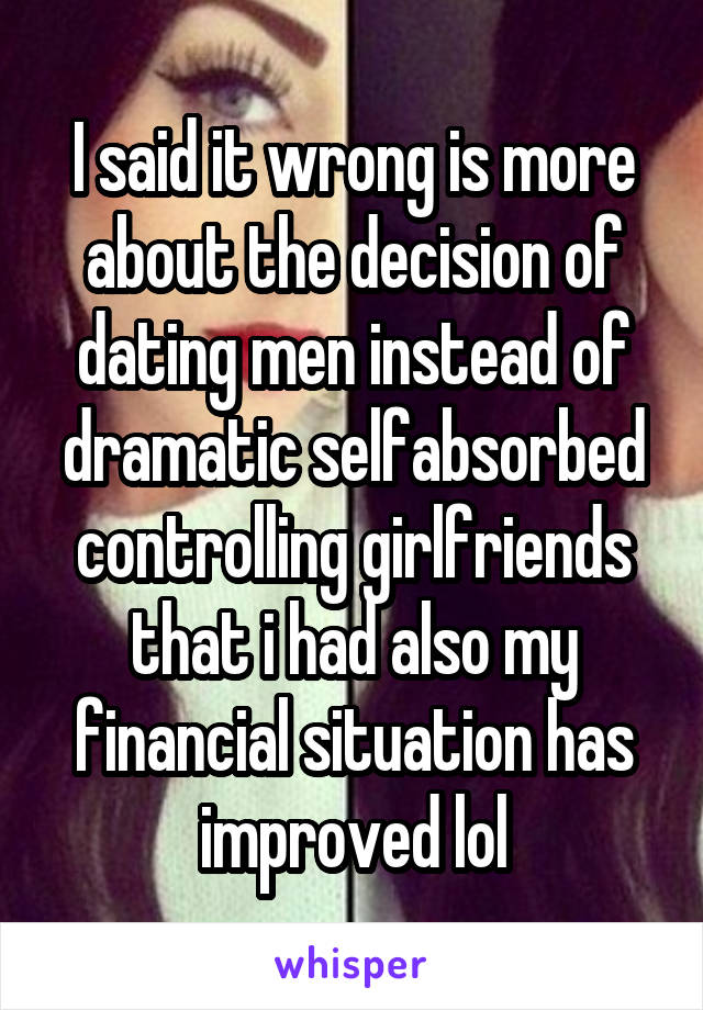 I said it wrong is more about the decision of dating men instead of dramatic selfabsorbed controlling girlfriends that i had also my financial situation has improved lol