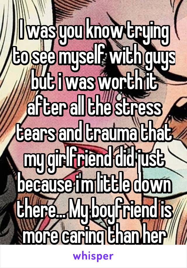 I was you know trying to see myself with guys but i was worth it after all the stress tears and trauma that my girlfriend did just because i'm little down there... My boyfriend is more caring than her