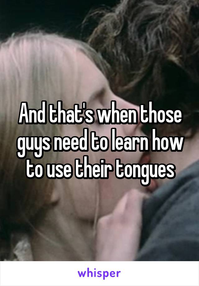 And that's when those guys need to learn how to use their tongues