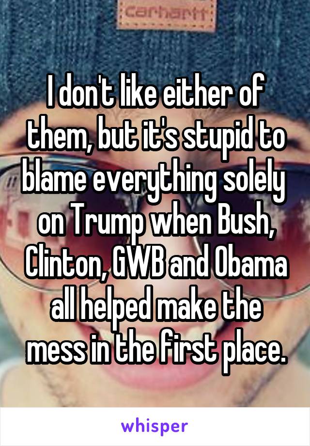 I don't like either of them, but it's stupid to blame everything solely  on Trump when Bush, Clinton, GWB and Obama all helped make the mess in the first place.