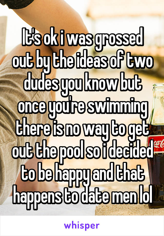 It's ok i was grossed out by the ideas of two dudes you know but once you're swimming there is no way to get out the pool so i decided to be happy and that happens to date men lol