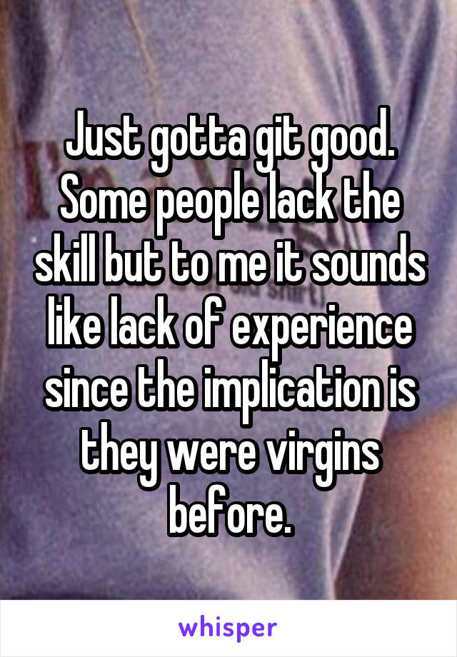 Just gotta git good. Some people lack the skill but to me it sounds like lack of experience since the implication is they were virgins before.