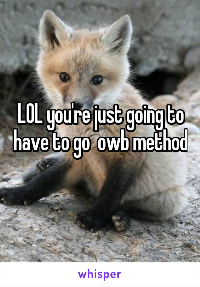 LOL you're just going to have to go  owb method 