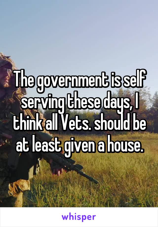 The government is self serving these days, I think all Vets. should be at least given a house.