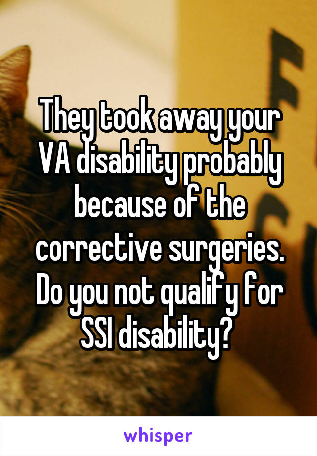 They took away your VA disability probably because of the corrective surgeries. Do you not qualify for SSI disability? 