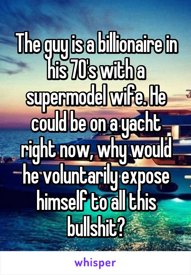 The guy is a billionaire in his 70's with a supermodel wife. He could be on a yacht right now, why would he voluntarily expose himself to all this bullshit?