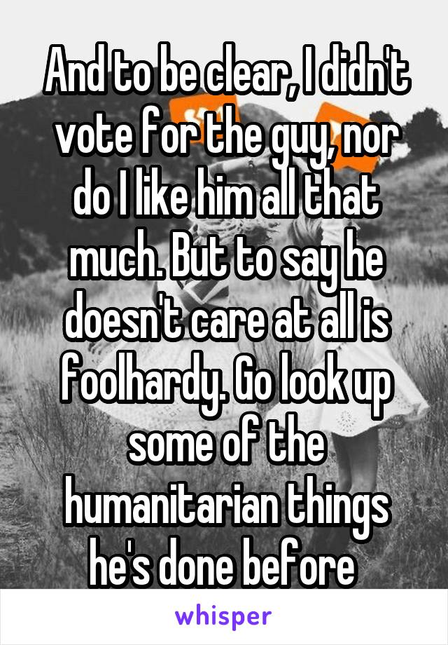 And to be clear, I didn't vote for the guy, nor do I like him all that much. But to say he doesn't care at all is foolhardy. Go look up some of the humanitarian things he's done before 