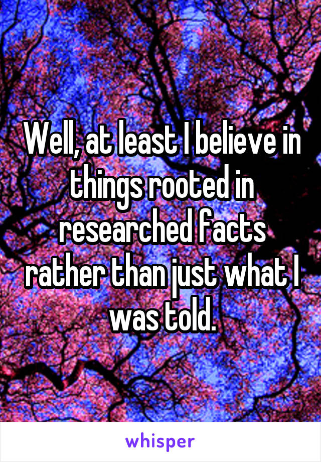 Well, at least I believe in things rooted in researched facts rather than just what I was told.