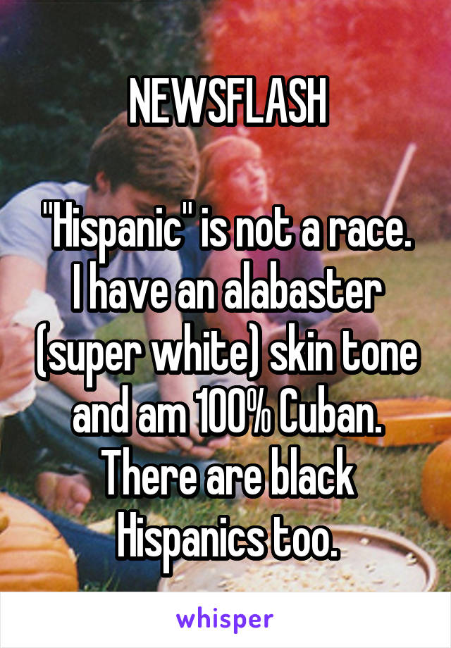 NEWSFLASH

"Hispanic" is not a race. I have an alabaster (super white) skin tone and am 100% Cuban. There are black Hispanics too.