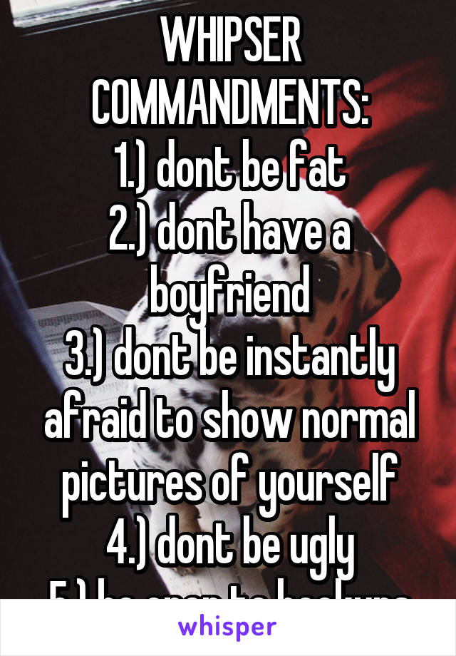 WHIPSER COMMANDMENTS:
1.) dont be fat
2.) dont have a boyfriend
3.) dont be instantly afraid to show normal pictures of yourself
4.) dont be ugly
5.) be open to hookups