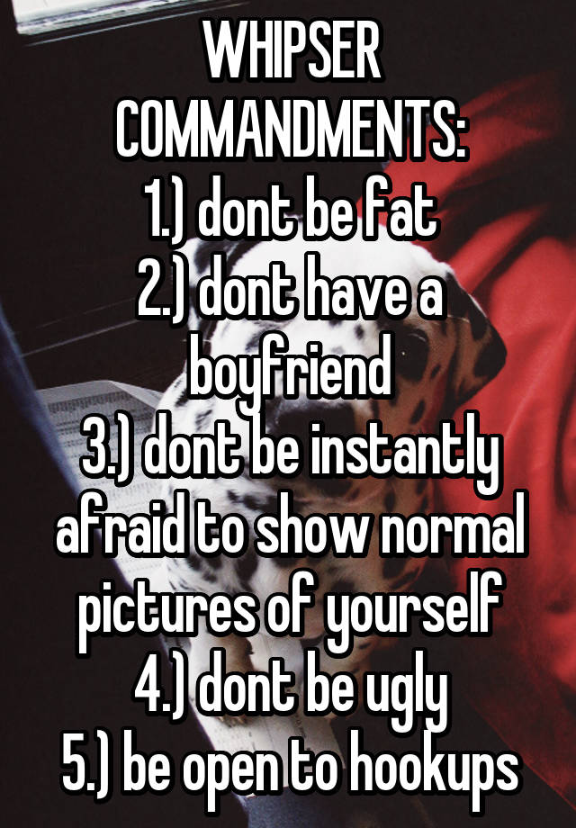 WHIPSER COMMANDMENTS:
1.) dont be fat
2.) dont have a boyfriend
3.) dont be instantly afraid to show normal pictures of yourself
4.) dont be ugly
5.) be open to hookups