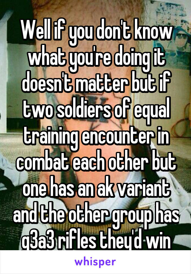 Well if you don't know what you're doing it doesn't matter but if two soldiers of equal training encounter in combat each other but one has an ak variant and the other group has g3a3 rifles they'd win