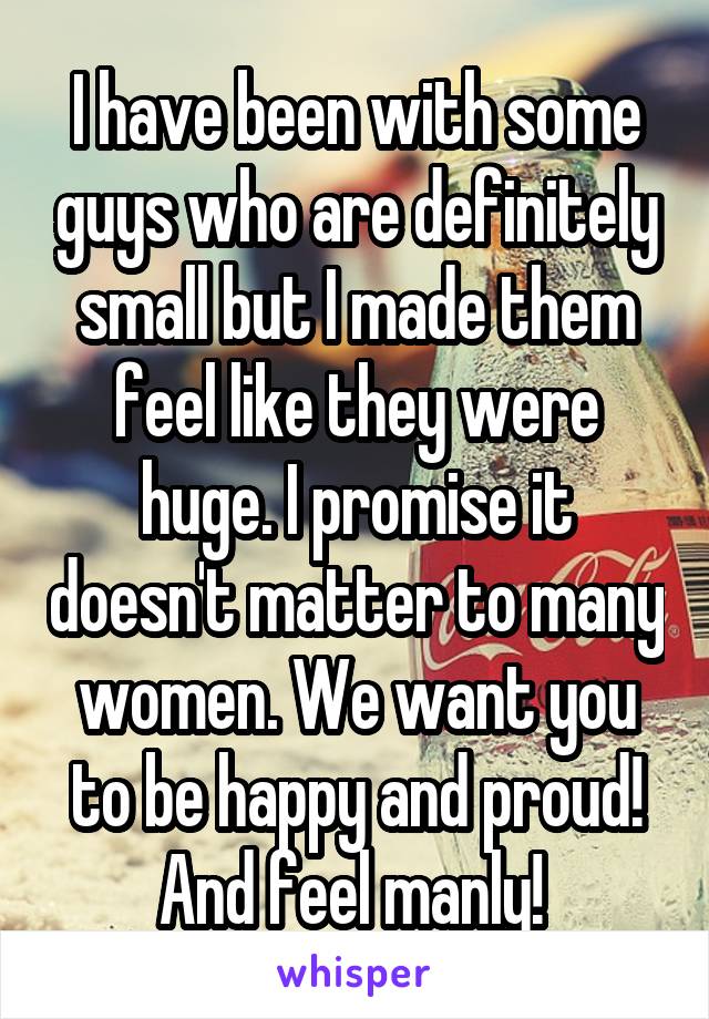 I have been with some guys who are definitely small but I made them feel like they were huge. I promise it doesn't matter to many women. We want you to be happy and proud! And feel manly! 