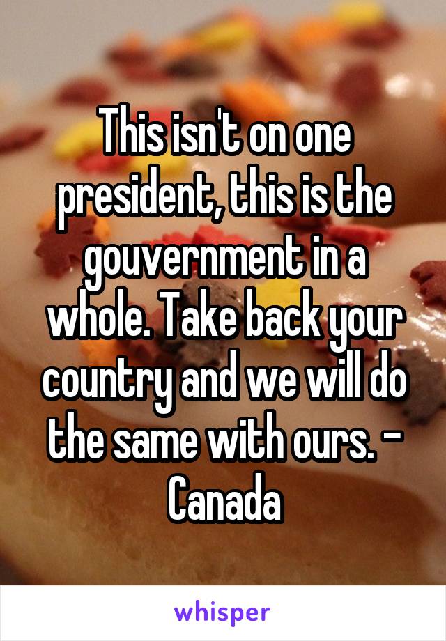 This isn't on one president, this is the gouvernment in a whole. Take back your country and we will do the same with ours. - Canada