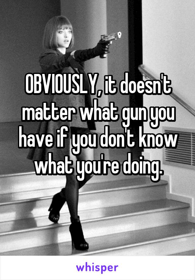 OBVIOUSLY, it doesn't matter what gun you have if you don't know what you're doing.
